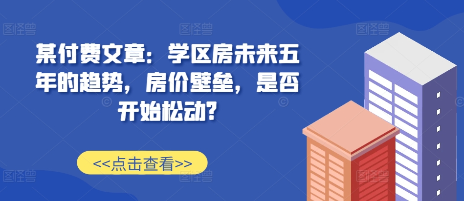 某付费文章：学区房未来五年的趋势，房价壁垒，是否开始松动?云米网创-专注分享网络创业落地实操课程 – 全网首发_高质量项目输出云米网创