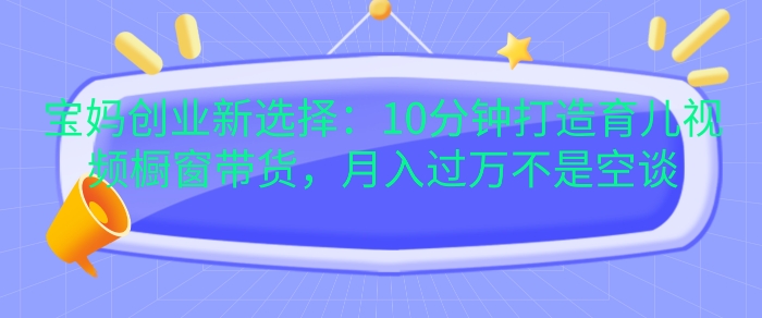 宝妈创业新选择：10分钟打造育儿视频橱窗带货，月入过W不是空谈【揭秘】云米网创-专注分享网络创业落地实操课程 – 全网首发_高质量项目输出云米网创