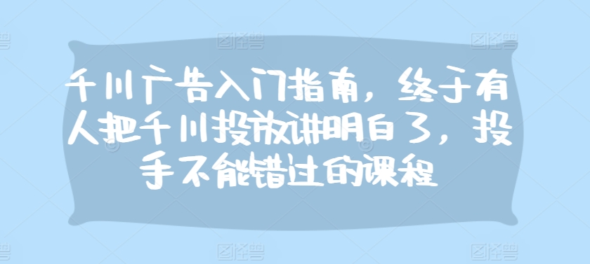 千川广告入门指南，终于有人把千川投放讲明白了，投手不能错过的课程云米网创-专注分享网络创业落地实操课程 – 全网首发_高质量项目输出云米网创