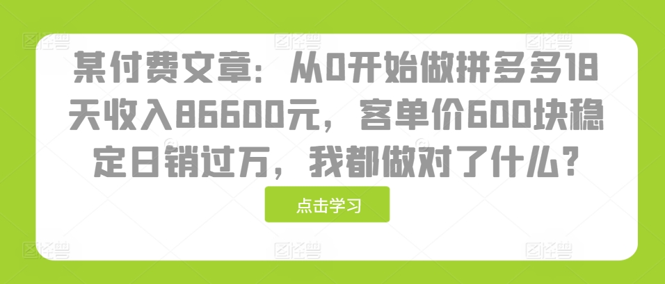 某付费文章：从0开始做拼多多18天收入86600元，客单价600块稳定日销过万，我都做对了什么?云米网创-专注分享网络创业落地实操课程 – 全网首发_高质量项目输出云米网创