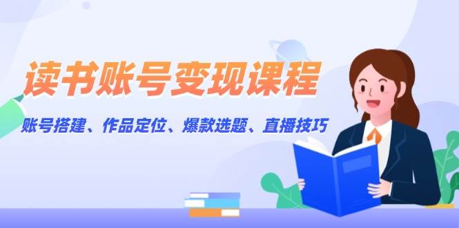 读书账号变现课程：账号搭建、作品定位、爆款选题、直播技巧云米网创-专注分享网络创业落地实操课程 – 全网首发_高质量项目输出云米网创