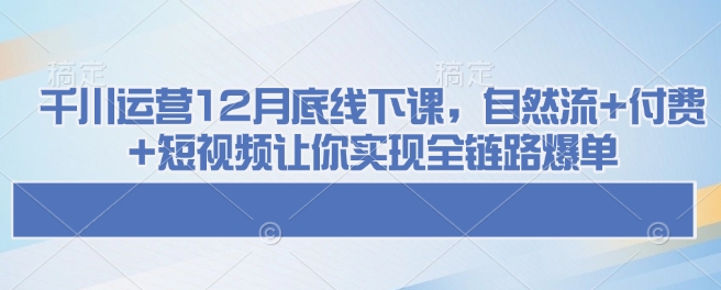 千川运营12月底线下课，自然流+付费+短视频让你实现全链路爆单云米网创-专注分享网络创业落地实操课程 – 全网首发_高质量项目输出云米网创