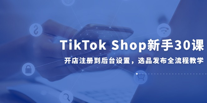 TikTok Shop新手30课，开店注册到后台设置，选品发布全流程教学云米网创-专注分享网络创业落地实操课程 – 全网首发_高质量项目输出云米网创