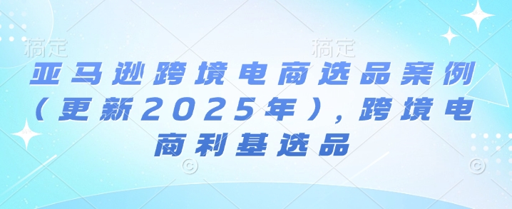 亚马逊跨境电商选品案例(更新2025年3月)，跨境电商利基选品云米网创-专注分享网络创业落地实操课程 – 全网首发_高质量项目输出云米网创