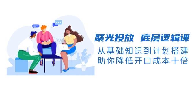 聚光投放底层逻辑课，从基础知识到计划搭建，助你降低开口成本十倍云米网创-专注分享网络创业落地实操课程 – 全网首发_高质量项目输出云米网创