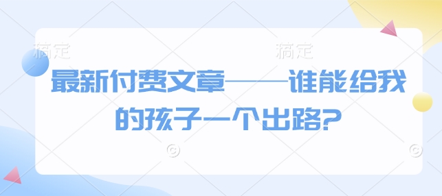 最新付费文章——谁能给我的孩子一个出路?云米网创-专注分享网络创业落地实操课程 – 全网首发_高质量项目输出云米网创
