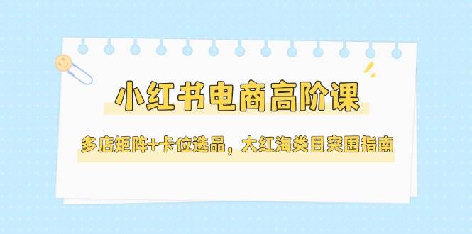 小红书电商高阶课，多店矩阵+卡位选品，大红海类目突围指南(更新5月)云米网创-专注分享网络创业落地实操课程 – 全网首发_高质量项目输出云米网创
