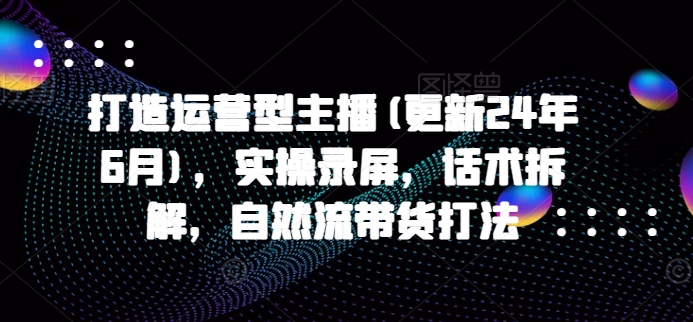 打造运营型主播(更新24年11月)，实操录屏，话术拆解，自然流带货打法云米网创-专注分享网络创业落地实操课程 – 全网首发_高质量项目输出云米网创
