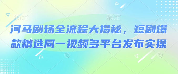 河马剧场全流程大揭秘，短剧爆款精选同一视频多平台发布实操云米网创-专注分享网络创业落地实操课程 – 全网首发_高质量项目输出云米网创