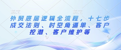 外贸底层逻辑全流程，十七步成交法则、时空角逼单、客户挖潜、客户维护等云米网创-专注分享网络创业落地实操课程 – 全网首发_高质量项目输出云米网创