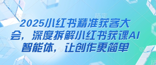 2025小红书精准获客大会，深度拆解小红书获课AI智能体，让创作更简单云米网创-专注分享网络创业落地实操课程 – 全网首发_高质量项目输出云米网创