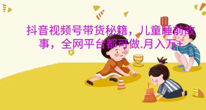 抖音视频号带货秘籍，儿童睡前故事，全网平台都可做，月入过W【揭秘】云米网创-专注分享网络创业落地实操课程 – 全网首发_高质量项目输出云米网创
