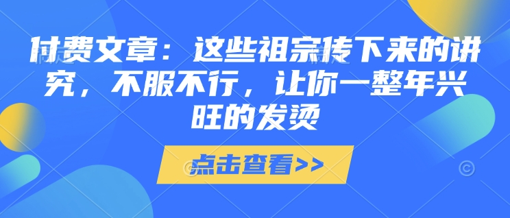 付费文章：这些祖宗传下来的讲究，不服不行，让你一整年兴旺的发烫!(全文收藏)云米网创-专注分享网络创业落地实操课程 – 全网首发_高质量项目输出云米网创