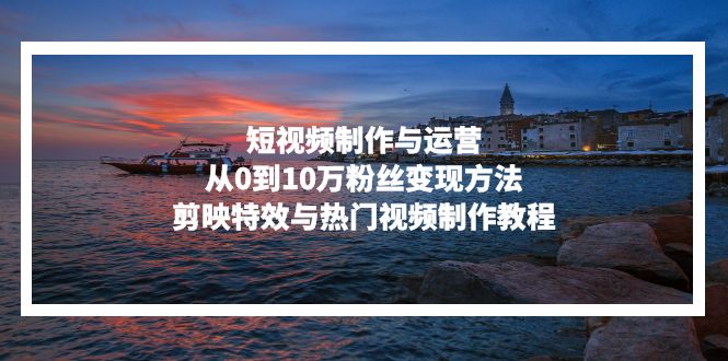 短视频制作与运营，从0到10万粉丝变现方法，剪映特效与热门视频制作教程云米网创-专注分享网络创业落地实操课程 – 全网首发_高质量项目输出云米网创