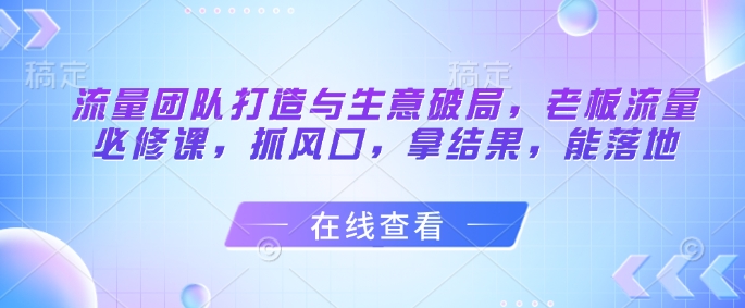 流量团队打造与生意破局，老板流量必修课，抓风口，拿结果，能落地云米网创-专注分享网络创业落地实操课程 – 全网首发_高质量项目输出云米网创