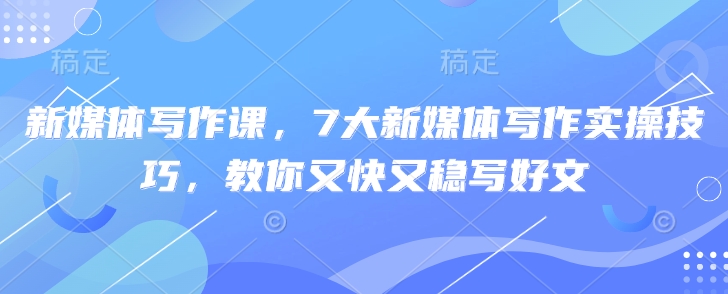 新媒体写作课，7大新媒体写作实操技巧，教你又快又稳写好文云米网创-专注分享网络创业落地实操课程 – 全网首发_高质量项目输出云米网创