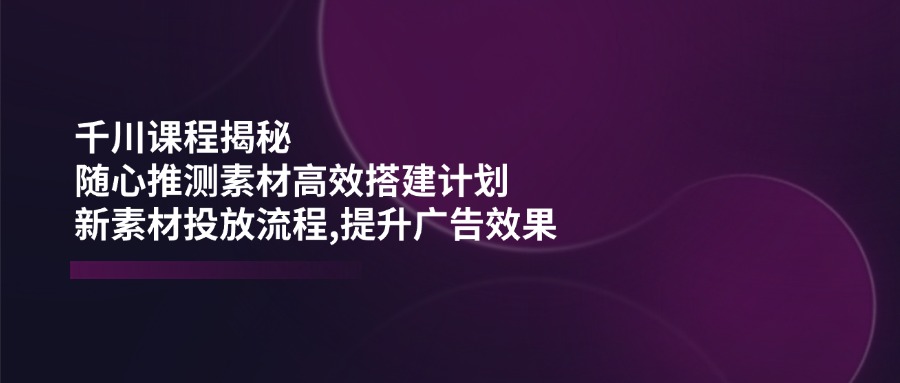 千川课程揭秘：随心推测素材高效搭建计划,新素材投放流程,提升广告效果云米网创-专注分享网络创业落地实操课程 – 全网首发_高质量项目输出云米网创