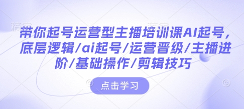 带你起号运营型主播培训课AI起号，底层逻辑/ai起号/运营晋级/主播进阶/基础操作/剪辑技巧云米网创-专注分享网络创业落地实操课程 – 全网首发_高质量项目输出云米网创