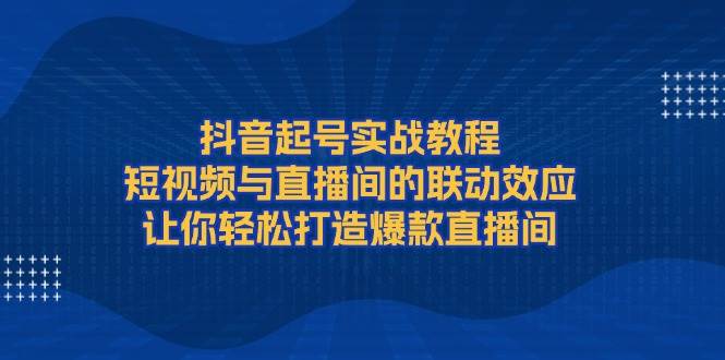 抖音起号实战教程，短视频与直播间的联动效应，让你轻松打造爆款直播间云米网创-专注分享网络创业落地实操课程 – 全网首发_高质量项目输出云米网创