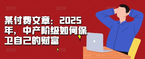 某付费文章：2025年，中产阶级如何保卫自己的财富云米网创-专注分享网络创业落地实操课程 – 全网首发_高质量项目输出云米网创