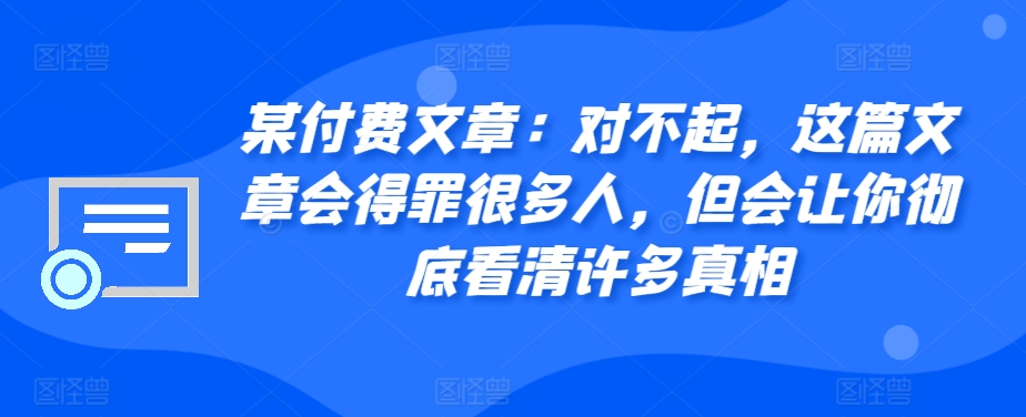 某付费文章：对不起，这篇文章会得罪很多人，但会让你彻底看清许多真相云米网创-专注分享网络创业落地实操课程 – 全网首发_高质量项目输出云米网创