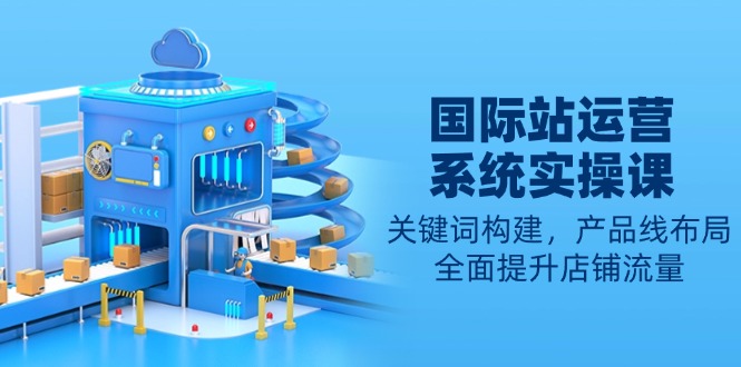 国际站运营系统实操课：关键词构建，产品线布局，全面提升店铺流量云米网创-专注分享网络创业落地实操课程 – 全网首发_高质量项目输出云米网创