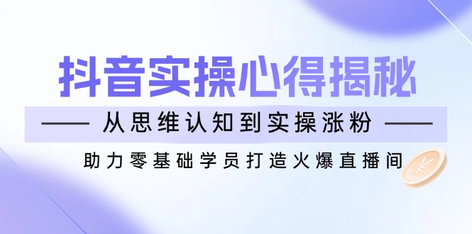 抖音实战心得揭秘，从思维认知到实操涨粉，助力零基础学员打造火爆直播间云米网创-专注分享网络创业落地实操课程 – 全网首发_高质量项目输出云米网创