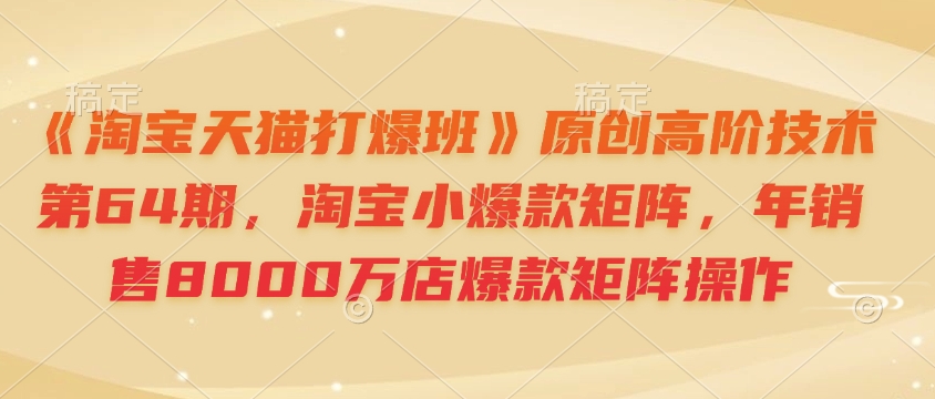 《淘宝天猫打爆班》原创高阶技术第64期，淘宝小爆款矩阵，年销售8000万店爆款矩阵操作云米网创-专注分享网络创业落地实操课程 – 全网首发_高质量项目输出云米网创