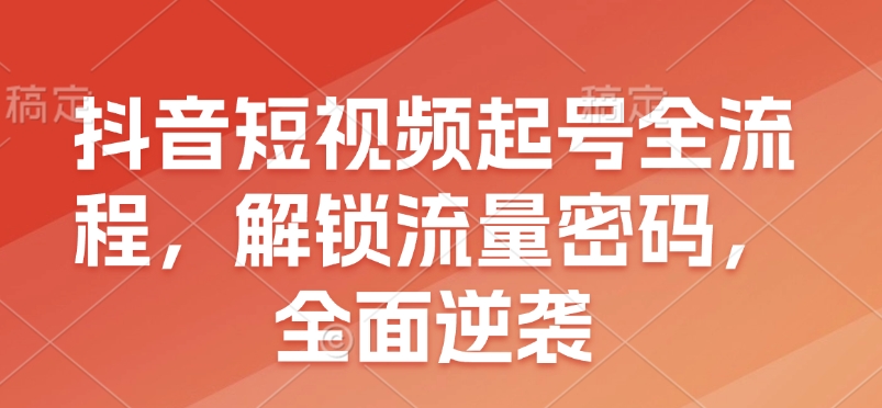 抖音短视频起号全流程，解锁流量密码，全面逆袭云米网创-专注分享网络创业落地实操课程 – 全网首发_高质量项目输出云米网创
