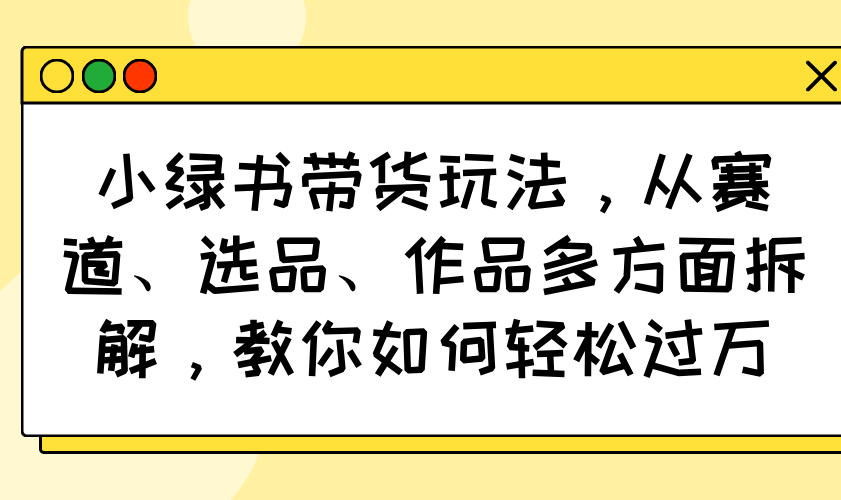 小绿书带货玩法，从赛道、选品、作品多方面拆解，教你如何轻松过万云米网创-专注分享网络创业落地实操课程 – 全网首发_高质量项目输出云米网创