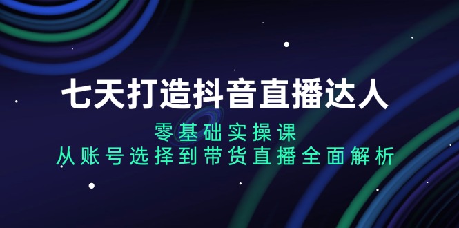 七天打造抖音直播达人：零基础实操课，从账号选择到带货直播全面解析云米网创-专注分享网络创业落地实操课程 – 全网首发_高质量项目输出云米网创