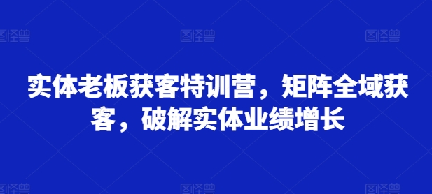 实体老板获客特训营，矩阵全域获客，破解实体业绩增长云米网创-专注分享网络创业落地实操课程 – 全网首发_高质量项目输出云米网创