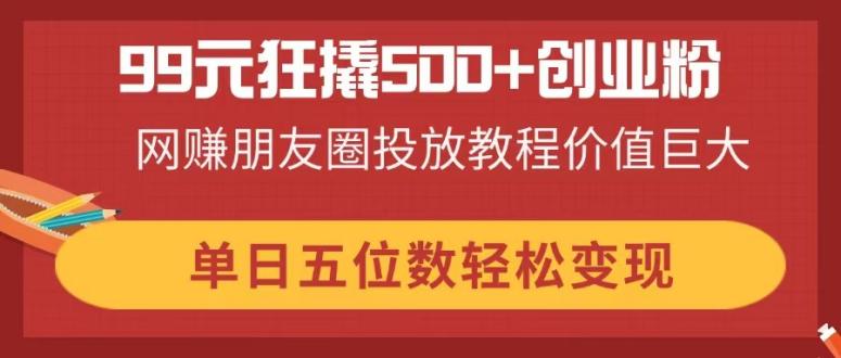 99元狂撬500+创业粉，网赚朋友圈投放教程价值巨大，单日五位数轻松变现云米网创-专注分享网络创业落地实操课程 – 全网首发_高质量项目输出云米网创