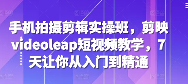 手机拍摄剪辑实操班，剪映videoleap短视频教学，7天让你从入门到精通云米网创-专注分享网络创业落地实操课程 – 全网首发_高质量项目输出云米网创