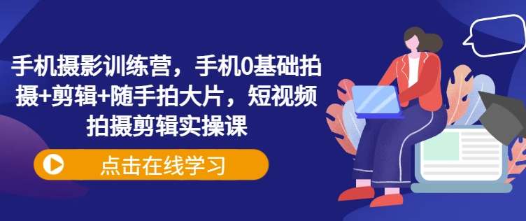手机摄影训练营，手机0基础拍摄+剪辑+随手拍大片，短视频拍摄剪辑实操课云米网创-专注分享网络创业落地实操课程 – 全网首发_高质量项目输出云米网创