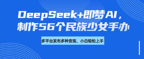 DeepSeek+即梦AI，制作56个民族少女手办，附详细教程+变现方向云米网创-专注分享网络创业落地实操课程 – 全网首发_高质量项目输出云米网创