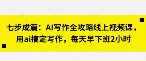 七步成篇：AI写作全攻略线上视频课，用ai搞定写作，每天早下班2小时云米网创-专注分享网络创业落地实操课程 – 全网首发_高质量项目输出云米网创
