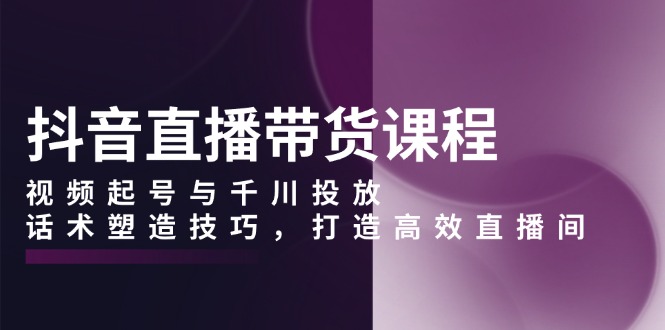 抖音直播带货课程，视频起号与千川投放，话术塑造技巧，打造高效直播间云米网创-专注分享网络创业落地实操课程 – 全网首发_高质量项目输出云米网创