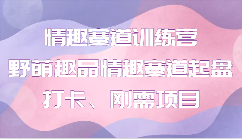 情趣赛道训练营 野萌趣品情趣赛道起盘打卡、刚需项目云米网创-专注分享网络创业落地实操课程 – 全网首发_高质量项目输出云米网创
