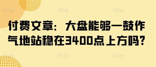 付费文章：大盘能够一鼓作气地站稳在3400点上方吗?云米网创-专注分享网络创业落地实操课程 – 全网首发_高质量项目输出云米网创