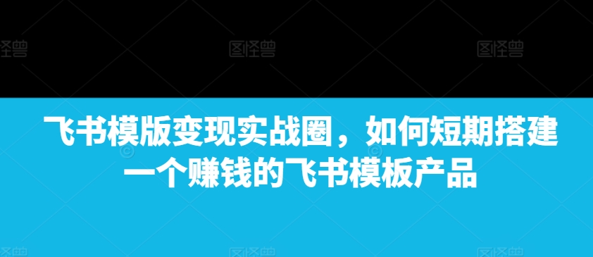 飞书模版变现实战圈，如何短期搭建一个赚钱的飞书模板产品云米网创-专注分享网络创业落地实操课程 – 全网首发_高质量项目输出云米网创